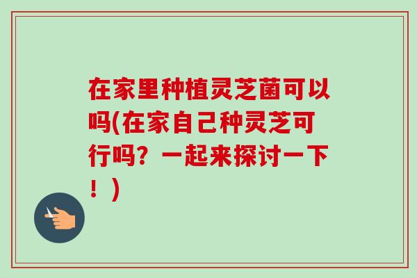 在家里种植灵芝菌可以吗(在家自己种灵芝可行吗?一起来探讨一下!) 在家里种植灵芝菌可以吗(在家自己种灵芝可行吗?一起来探讨一下!)