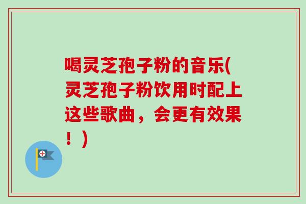 喝灵芝孢子粉的音乐(灵芝孢子粉饮用时配上这些歌曲,会更有效果!) 喝灵芝孢子粉的音乐(灵芝孢子粉饮用时配上这些歌曲,会更有效果!)