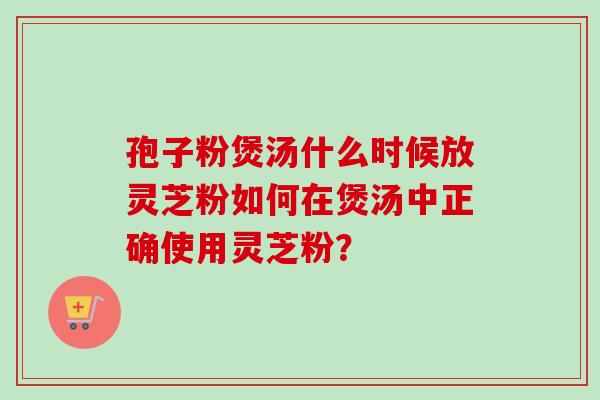 孢子粉煲汤什么时候放灵芝粉如何在煲汤中正确使用灵芝粉? 孢子粉煲汤什么时候放灵芝粉如何在煲汤中正确使用灵芝粉?