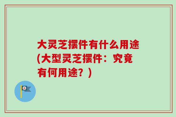 大灵芝摆件有什么用途(大型灵芝摆件：究竟有何用途？)