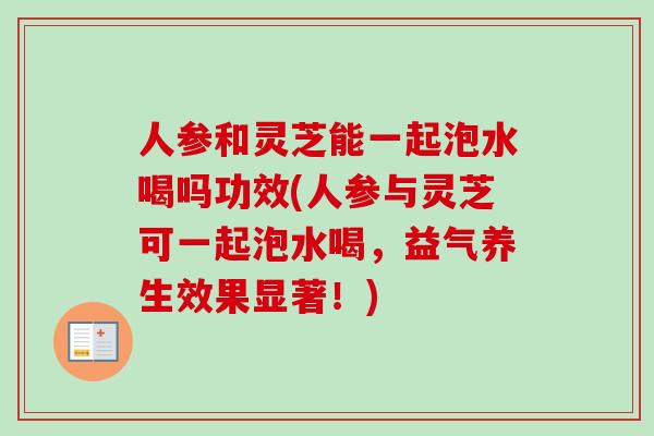 人参和灵芝能一起泡水喝吗功效(人参与灵芝可一起泡水喝,益气养生效果显著!) 人参和灵芝能一起泡水喝吗功效(人参与灵芝可一起泡水喝,益气养生效果显著!)