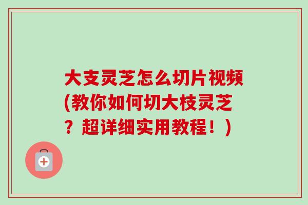大支灵芝怎么切片视频(教你如何切大枝灵芝？超详细实用教程！)