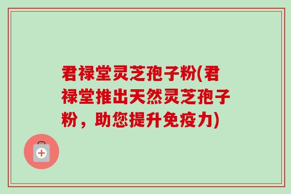君禄堂灵芝孢子粉(君禄堂推出天然灵芝孢子粉，助您提升免疫力)