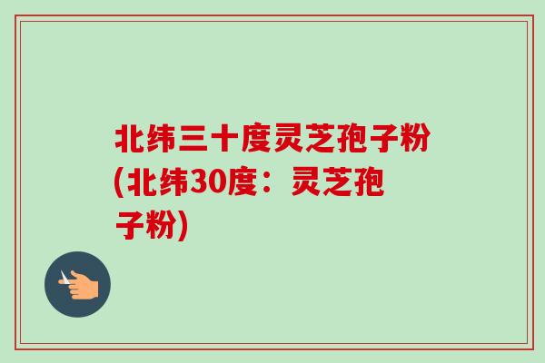 北纬三十度灵芝孢子粉(北纬30度:灵芝孢子粉) 北纬三十度灵芝孢子粉(北纬30度:灵芝孢子粉)