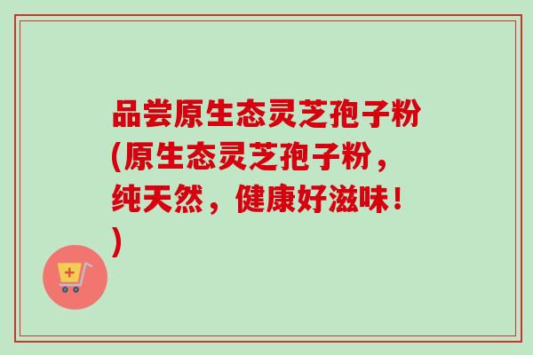 品尝原生态灵芝孢子粉(原生态灵芝孢子粉,纯天然,健康好滋味!) 品尝原生态灵芝孢子粉(原生态灵芝孢子粉,纯天然,健康好滋味!)