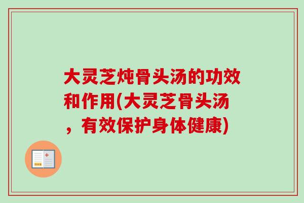 大灵芝炖骨头汤的功效和作用(大灵芝骨头汤,有效保护身体健康) 大灵芝炖骨头汤的功效和作用(大灵芝骨头汤,有效保护身体健康)