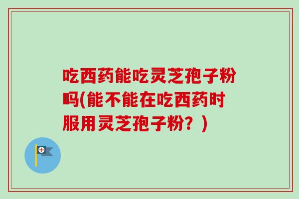 吃西药能吃灵芝孢子粉吗(能不能在吃西药时服用灵芝孢子粉?) 吃西药能吃灵芝孢子粉吗(能不能在吃西药时服用灵芝孢子粉?)