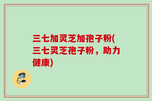 三七加灵芝加孢子粉(三七灵芝孢子粉,助力健康) 三七加灵芝加孢子粉(三七灵芝孢子粉,助力健康)