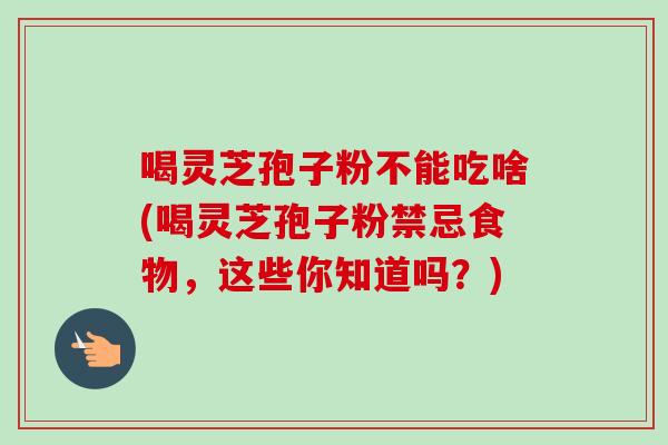 喝灵芝孢子粉不能吃啥(喝灵芝孢子粉禁忌食物,这些你知道吗?) 喝灵芝孢子粉不能吃啥(喝灵芝孢子粉禁忌食物,这些你知道吗?)