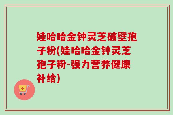 娃哈哈金钟灵芝破壁孢子粉(娃哈哈金钟灵芝孢子粉-强力营养健康补给) 娃哈哈金钟灵芝破壁孢子粉(娃哈哈金钟灵芝孢子粉-强力营养健康补给)