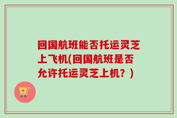 回国航班能否托运灵芝上飞机(回国航班是否允许托运灵芝上机?) 回国航班能否托运灵芝上飞机(回国航班是否允许托运灵芝上机?)