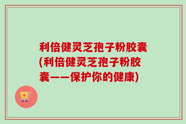 利倍健灵芝孢子粉胶囊(利倍健灵芝孢子粉胶囊——保护你的健康) 利倍健灵芝孢子粉胶囊(利倍健灵芝孢子粉胶囊——保护你的健康)