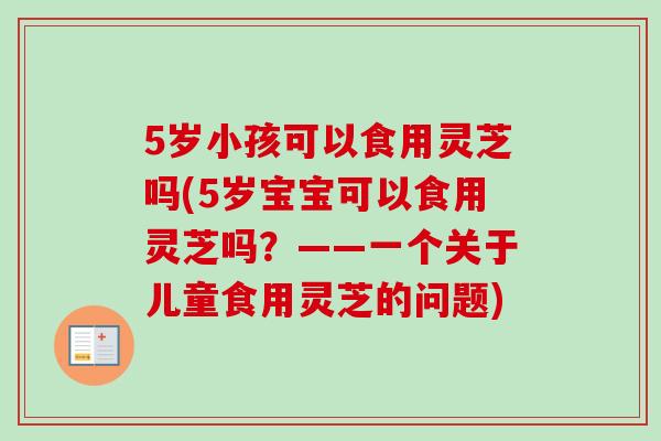 5岁小孩可以食用灵芝吗(5岁宝宝可以食用灵芝吗?——一个关于儿童食用灵芝的问题) 5岁小孩可以食用灵芝吗(5岁宝宝可以食用灵芝吗?——一个关于儿童食用灵芝的问题)