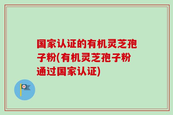 国家认证的有机灵芝孢子粉(有机灵芝孢子粉通过国家认证)