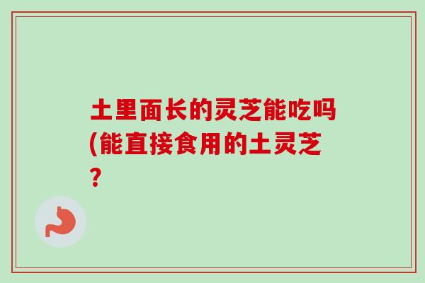 土里面长的灵芝能吃吗(能直接食用的土灵芝? 土里面长的灵芝能吃吗(能直接食用的土灵芝?