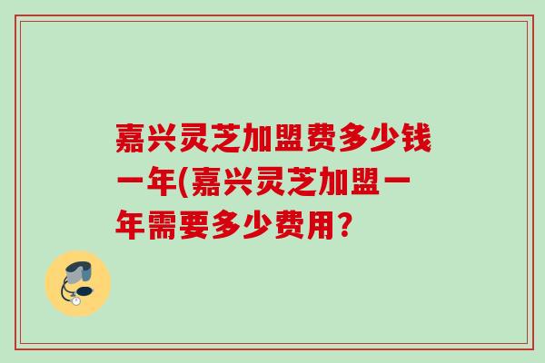 嘉兴灵芝加盟费多少钱一年(嘉兴灵芝加盟一年需要多少费用? 嘉兴灵芝加盟费多少钱一年(嘉兴灵芝加盟一年需要多少费用?