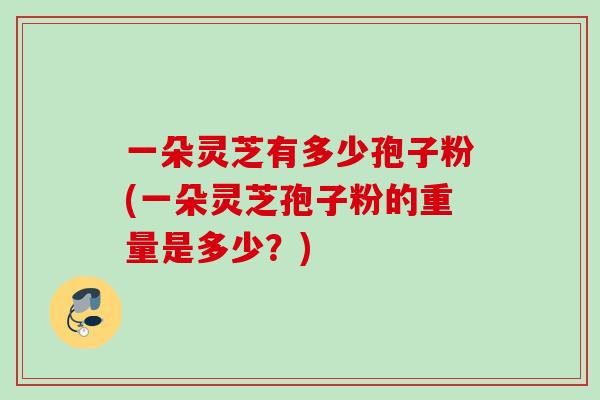 一朵灵芝有多少孢子粉(一朵灵芝孢子粉的重量是多少?) 一朵灵芝有多少孢子粉(一朵灵芝孢子粉的重量是多少?)