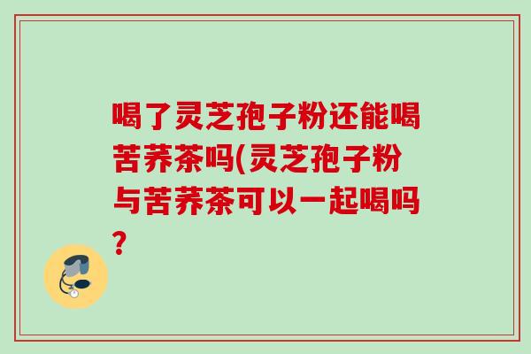 喝了灵芝孢子粉还能喝苦荞茶吗(灵芝孢子粉与苦荞茶可以一起喝吗? 喝了灵芝孢子粉还能喝苦荞茶吗(灵芝孢子粉与苦荞茶可以一起喝吗?