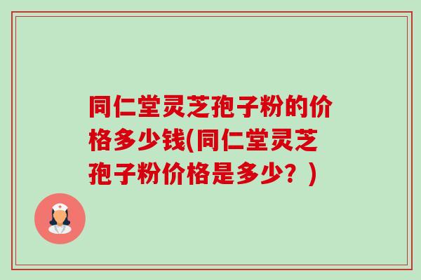 同仁堂灵芝孢子粉的价格多少钱(同仁堂灵芝孢子粉价格是多少？)