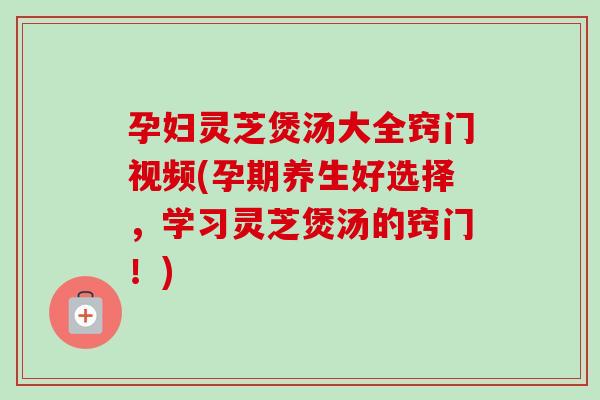孕妇灵芝煲汤大全窍门视频(孕期养生好选择,学习灵芝煲汤的窍门!) 孕妇灵芝煲汤大全窍门视频(孕期养生好选择,学习灵芝煲汤的窍门!)