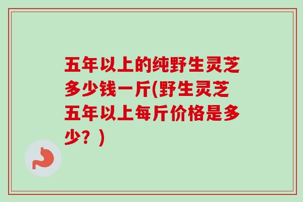 五年以上的纯野生灵芝多少钱一斤(野生灵芝五年以上每斤价格是多少?) 五年以上的纯野生灵芝多少钱一斤(野生灵芝五年以上每斤价格是多少?)
