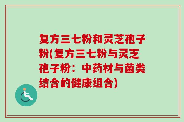 复方三七粉和灵芝孢子粉(复方三七粉与灵芝孢子粉:材与菌类结合的健康组合) 复方三七粉和灵芝孢子粉(复方三七粉与灵芝孢子粉:材与菌类结合的健康组合)