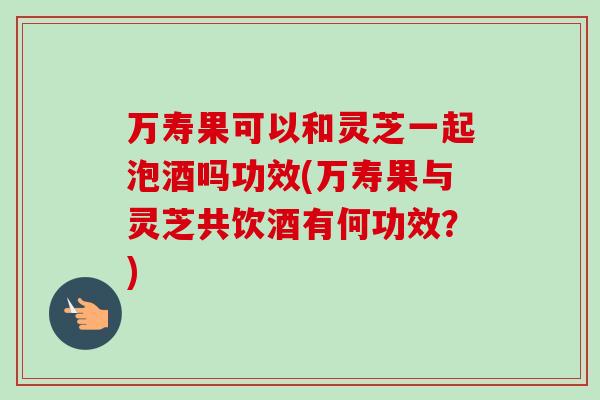 万寿果可以和灵芝一起泡酒吗功效(万寿果与灵芝共饮酒有何功效？)