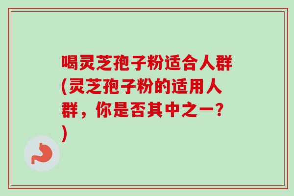 喝灵芝孢子粉适合人群(灵芝孢子粉的适用人群，你是否其中之一？)