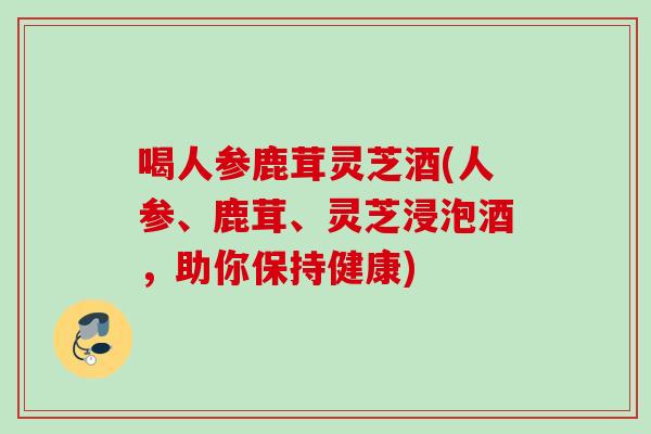 喝人参鹿茸灵芝酒(人参、鹿茸、灵芝浸泡酒,助你保持健康) 喝人参鹿茸灵芝酒(人参、鹿茸、灵芝浸泡酒,助你保持健康)