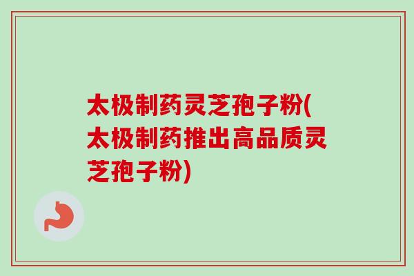 太极制药灵芝孢子粉(太极制药推出高品质灵芝孢子粉)