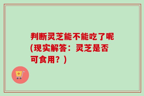 判断灵芝能不能吃了呢(现实解答:灵芝是否可食用?) 判断灵芝能不能吃了呢(现实解答:灵芝是否可食用?)