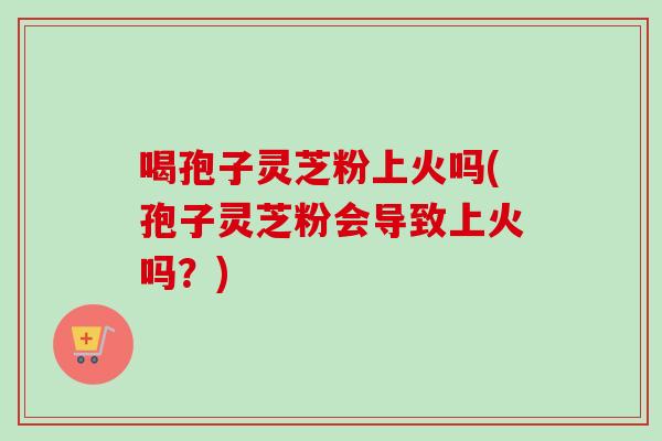 喝孢子灵芝粉上火吗(孢子灵芝粉会导致上火吗?) 喝孢子灵芝粉上火吗(孢子灵芝粉会导致上火吗?)
