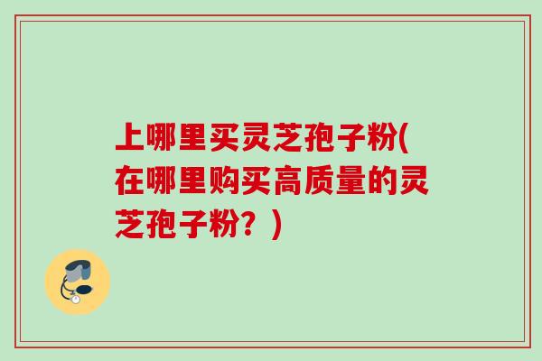 上哪里买灵芝孢子粉(在哪里购买高质量的灵芝孢子粉?) 上哪里买灵芝孢子粉(在哪里购买高质量的灵芝孢子粉?)