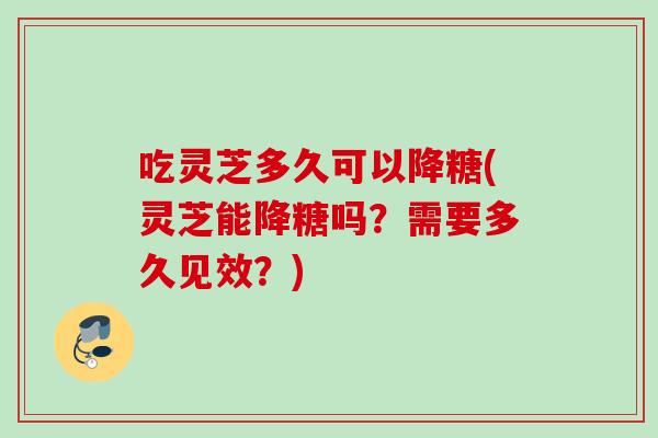 吃灵芝多久可以降糖(灵芝能降糖吗？需要多久见效？)
