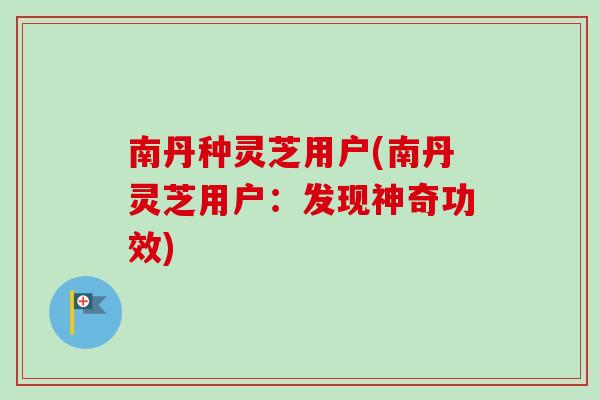 南丹种灵芝用户(南丹灵芝用户：发现神奇功效)