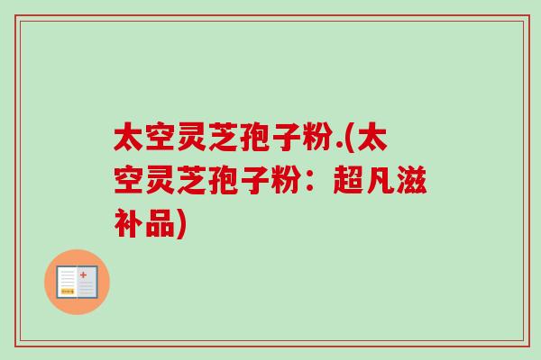 太空灵芝孢子粉.(太空灵芝孢子粉：超凡滋补品)