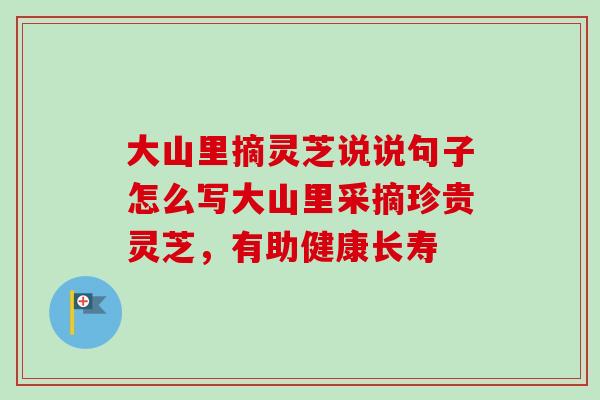 大山里摘灵芝说说句子怎么写大山里采摘珍贵灵芝,有助健康长寿 大山里摘灵芝说说句子怎么写大山里采摘珍贵灵芝,有助健康长寿