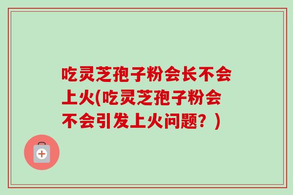 吃灵芝孢子粉会长不会上火(吃灵芝孢子粉会不会引发上火问题?) 吃灵芝孢子粉会长不会上火(吃灵芝孢子粉会不会引发上火问题?)
