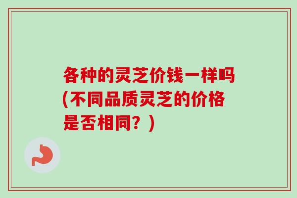 各种的灵芝价钱一样吗(不同品质灵芝的价格是否相同？)