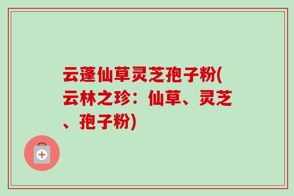 云蓬仙草灵芝孢子粉(云林之珍:仙草、灵芝、孢子粉) 云蓬仙草灵芝孢子粉(云林之珍:仙草、灵芝、孢子粉)
