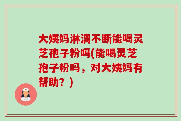 大姨妈淋漓不断能喝灵芝孢子粉吗(能喝灵芝孢子粉吗，对大姨妈有帮助？)
