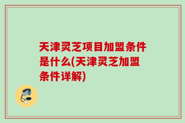 天津灵芝项目加盟条件是什么(天津灵芝加盟条件详解) 天津灵芝项目加盟条件是什么(天津灵芝加盟条件详解)