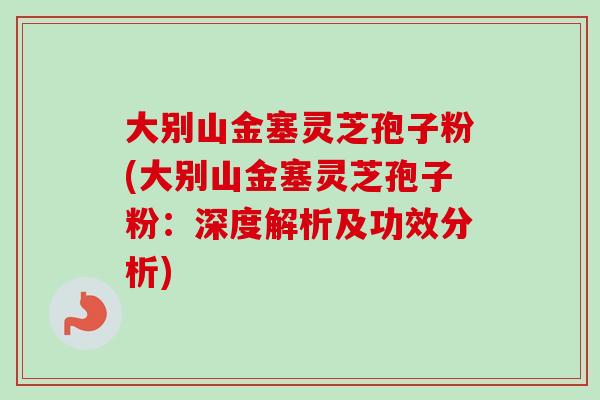 大别山金塞灵芝孢子粉(大别山金塞灵芝孢子粉:深度解析及功效分析) 大别山金塞灵芝孢子粉(大别山金塞灵芝孢子粉:深度解析及功效分析)