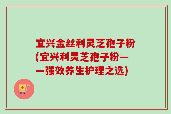 宜兴金丝利灵芝孢子粉(宜兴利灵芝孢子粉——强效养生护理之选) 宜兴金丝利灵芝孢子粉(宜兴利灵芝孢子粉——强效养生护理之选)