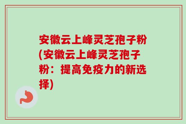 安徽云上峰灵芝孢子粉(安徽云上峰灵芝孢子粉:提高免疫力的新选择) 安徽云上峰灵芝孢子粉(安徽云上峰灵芝孢子粉:提高免疫力的新选择)