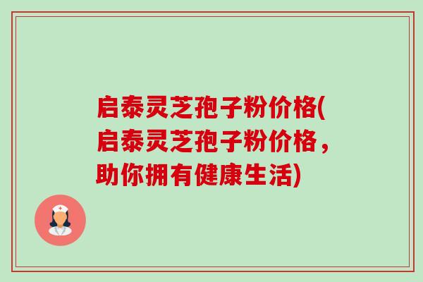 启泰灵芝孢子粉价格(启泰灵芝孢子粉价格，助你拥有健康生活)