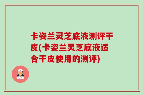 卡姿兰灵芝底液测评干皮(卡姿兰灵芝底液适合干皮使用的测评)