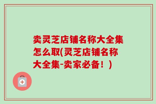 卖灵芝店铺名称大全集怎么取(灵芝店铺名称大全集-卖家必备！)