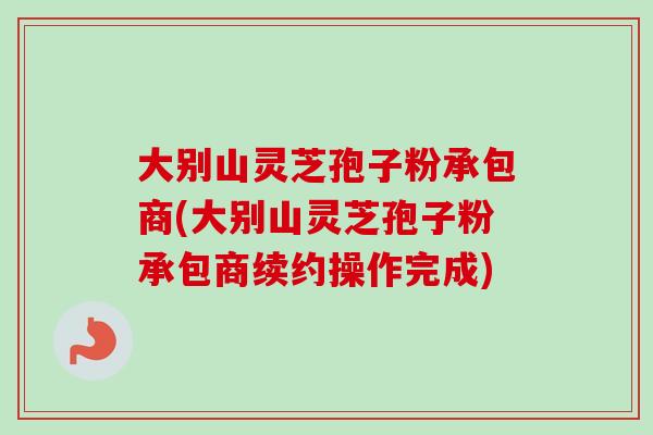 大别山灵芝孢子粉承包商(大别山灵芝孢子粉承包商续约操作完成) 大别山灵芝孢子粉承包商(大别山灵芝孢子粉承包商续约操作完成)