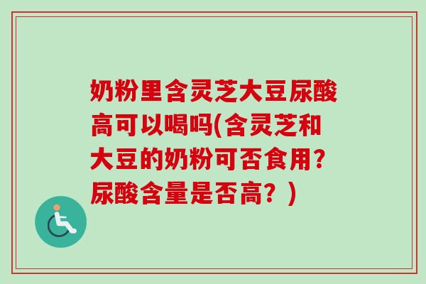 奶粉里含灵芝大豆尿酸高可以喝吗(含灵芝和大豆的奶粉可否食用?尿酸含量是否高?) 奶粉里含灵芝大豆尿酸高可以喝吗(含灵芝和大豆的奶粉可否食用?尿酸含量是否高?)